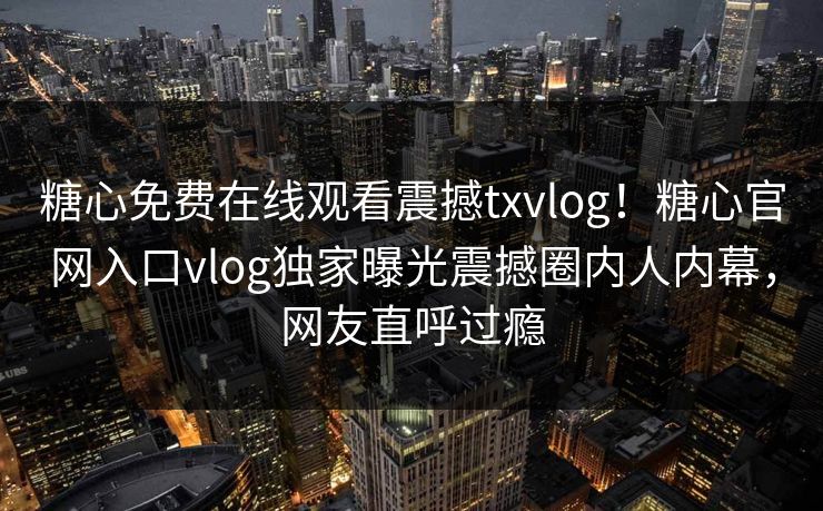 糖心免费在线观看震撼txvlog！糖心官网入口vlog独家曝光震撼圈内人内幕，网友直呼过瘾