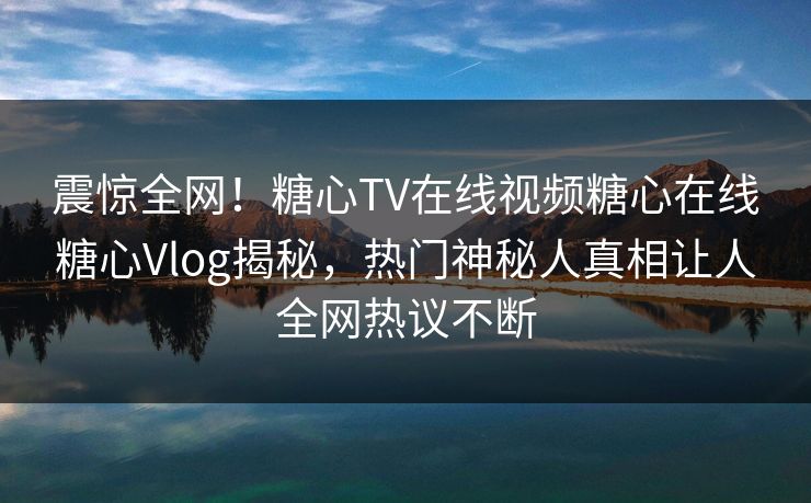 震惊全网！糖心TV在线视频糖心在线糖心Vlog揭秘，热门神秘人真相让人全网热议不断