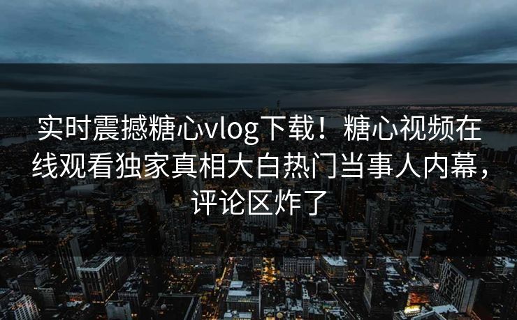 实时震撼糖心vlog下载！糖心视频在线观看独家真相大白热门当事人内幕，评论区炸了