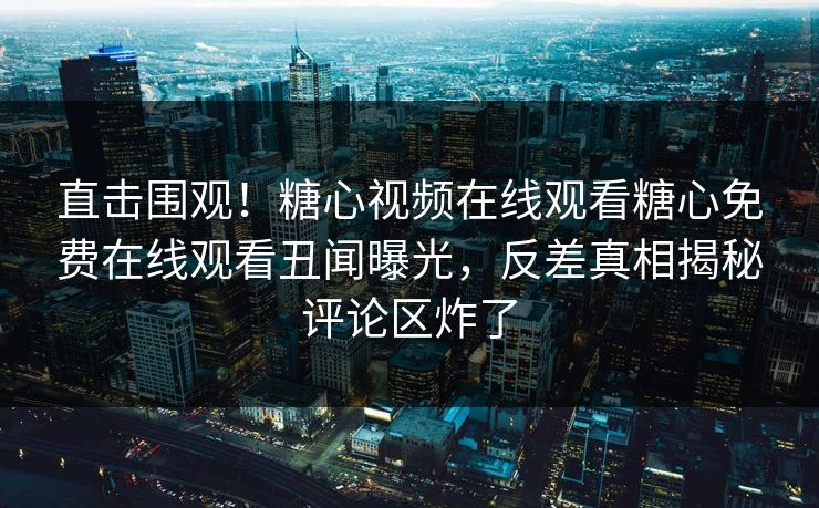 直击围观！糖心视频在线观看糖心免费在线观看丑闻曝光，反差真相揭秘评论区炸了
