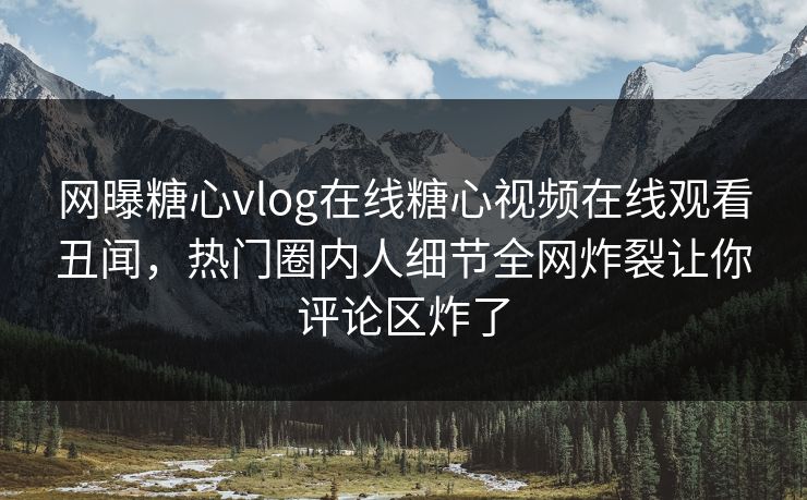 网曝糖心vlog在线糖心视频在线观看丑闻，热门圈内人细节全网炸裂让你评论区炸了