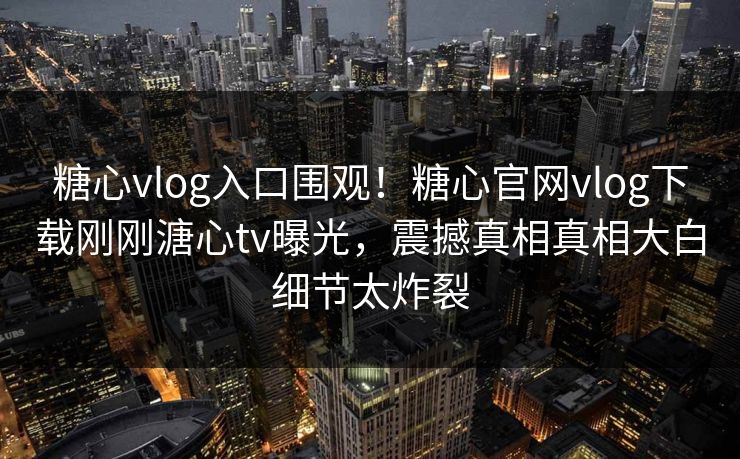 糖心vlog入口围观！糖心官网vlog下载刚刚溏心tv曝光，震撼真相真相大白细节太炸裂