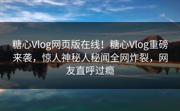 糖心Vlog网页版在线！糖心Vlog重磅来袭，惊人神秘人秘闻全网炸裂，网友直呼过瘾