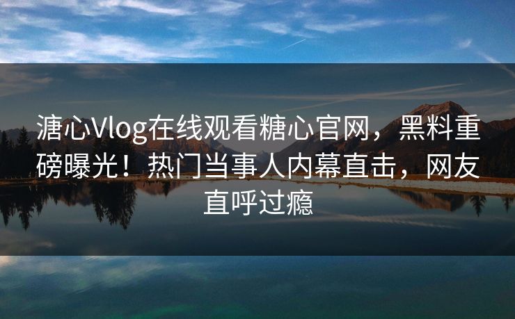 溏心Vlog在线观看糖心官网，黑料重磅曝光！热门当事人内幕直击，网友直呼过瘾