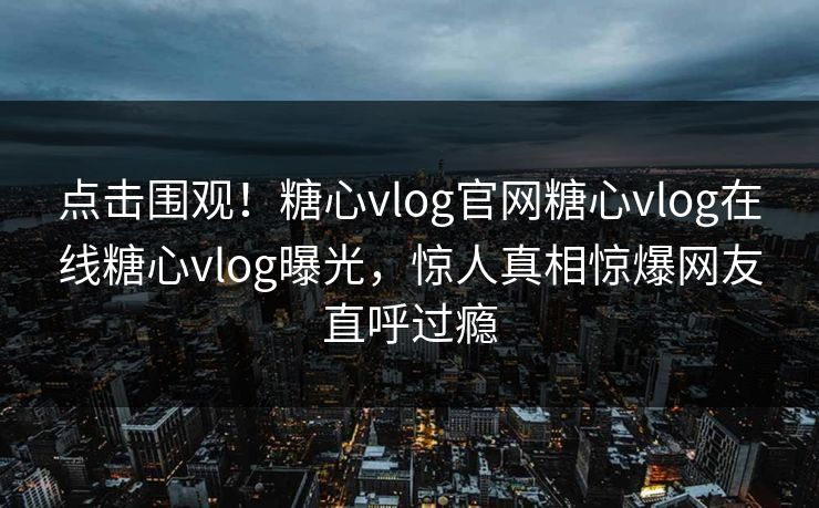 点击围观！糖心vlog官网糖心vlog在线糖心vlog曝光，惊人真相惊爆网友直呼过瘾