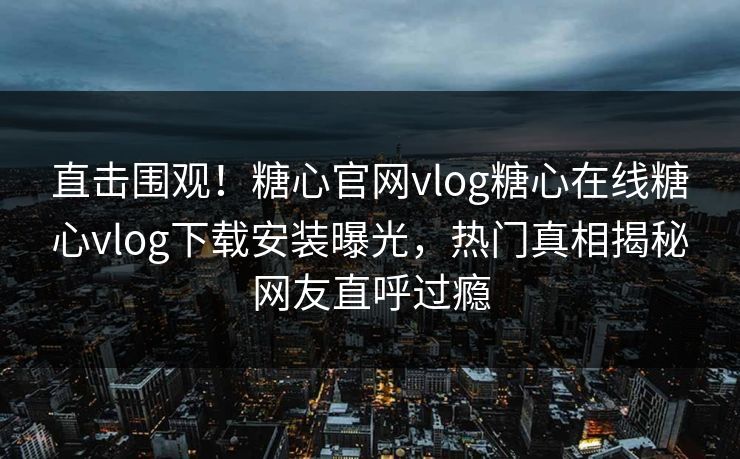 直击围观！糖心官网vlog糖心在线糖心vlog下载安装曝光，热门真相揭秘网友直呼过瘾