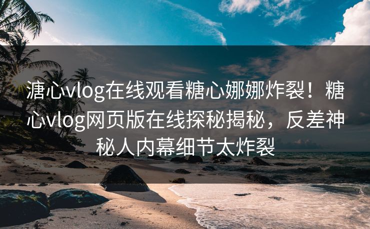 溏心vlog在线观看糖心娜娜炸裂！糖心vlog网页版在线探秘揭秘，反差神秘人内幕细节太炸裂