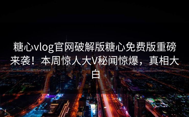糖心vlog官网破解版糖心免费版重磅来袭！本周惊人大V秘闻惊爆，真相大白