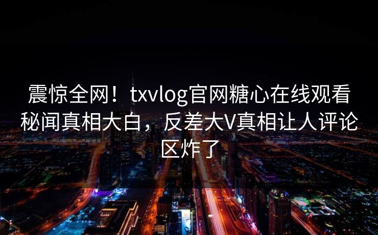震惊全网！txvlog官网糖心在线观看秘闻真相大白，反差大V真相让人评论区炸了