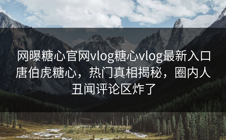 网曝糖心官网vlog糖心vlog最新入口唐伯虎糖心，热门真相揭秘，圈内人丑闻评论区炸了