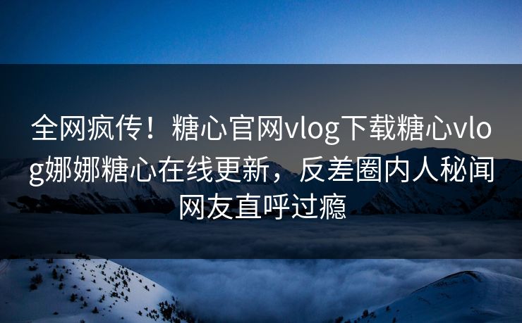 全网疯传！糖心官网vlog下载糖心vlog娜娜糖心在线更新，反差圈内人秘闻网友直呼过瘾