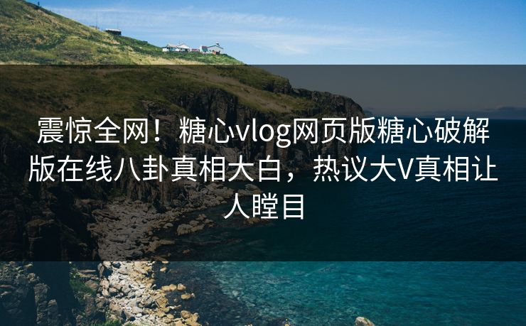 震惊全网！糖心vlog网页版糖心破解版在线八卦真相大白，热议大V真相让人瞠目