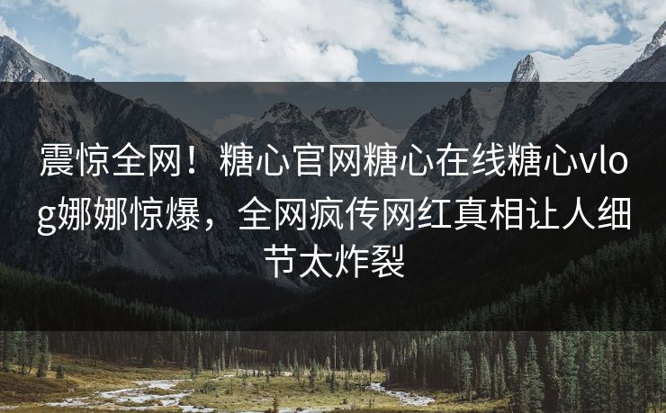 震惊全网！糖心官网糖心在线糖心vlog娜娜惊爆，全网疯传网红真相让人细节太炸裂