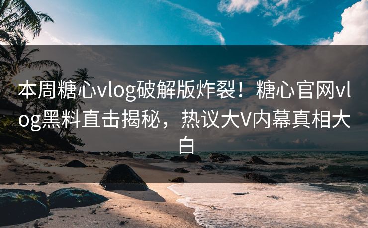 本周糖心vlog破解版炸裂！糖心官网vlog黑料直击揭秘，热议大V内幕真相大白