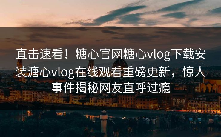 直击速看！糖心官网糖心vlog下载安装溏心vlog在线观看重磅更新，惊人事件揭秘网友直呼过瘾