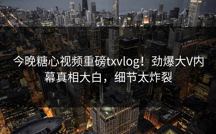 今晚糖心视频重磅txvlog！劲爆大V内幕真相大白，细节太炸裂
