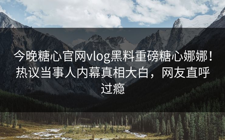 今晚糖心官网vlog黑料重磅糖心娜娜！热议当事人内幕真相大白，网友直呼过瘾
