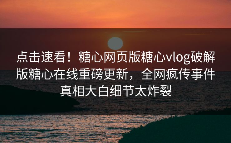 点击速看！糖心网页版糖心vlog破解版糖心在线重磅更新，全网疯传事件真相大白细节太炸裂