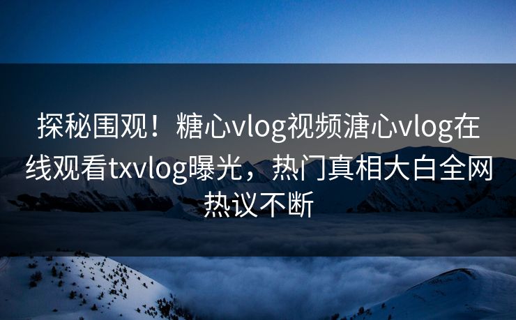 探秘围观！糖心vlog视频溏心vlog在线观看txvlog曝光，热门真相大白全网热议不断