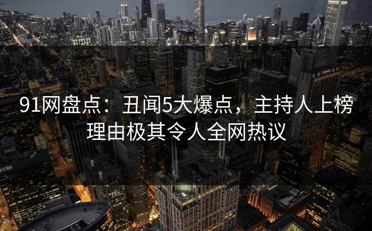 91网盘点：丑闻5大爆点，主持人上榜理由极其令人全网热议