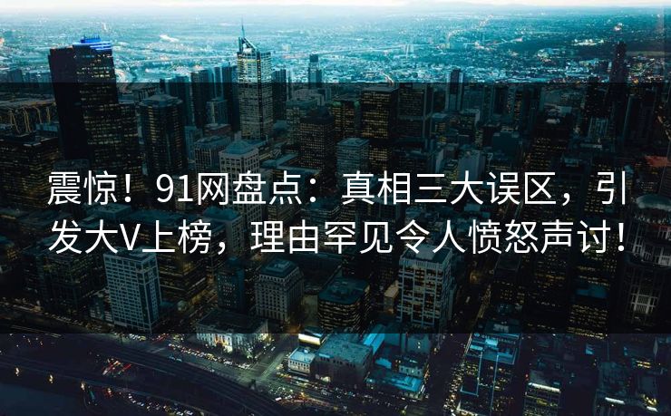 震惊！91网盘点：真相三大误区，引发大V上榜，理由罕见令人愤怒声讨！