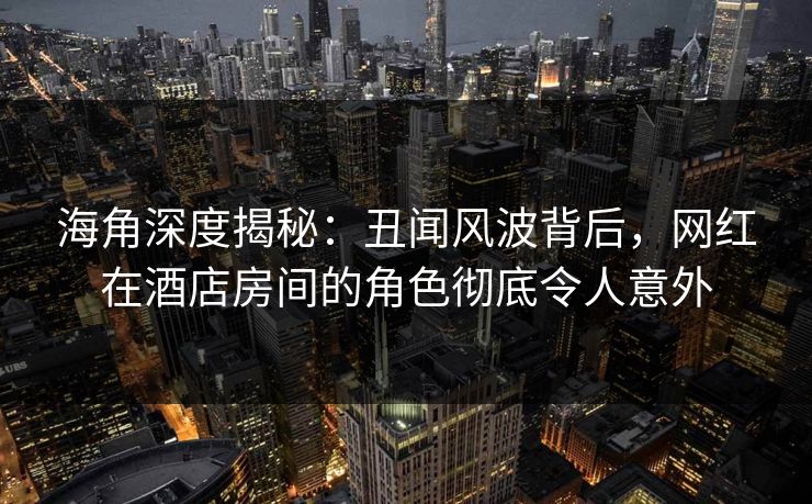 海角深度揭秘：丑闻风波背后，网红在酒店房间的角色彻底令人意外