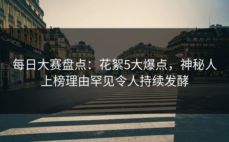 每日大赛盘点：花絮5大爆点，神秘人上榜理由罕见令人持续发酵