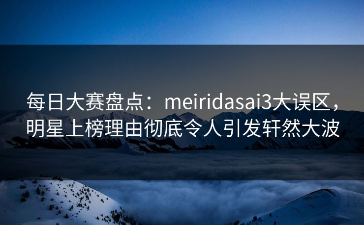 每日大赛盘点：meiridasai3大误区，明星上榜理由彻底令人引发轩然大波