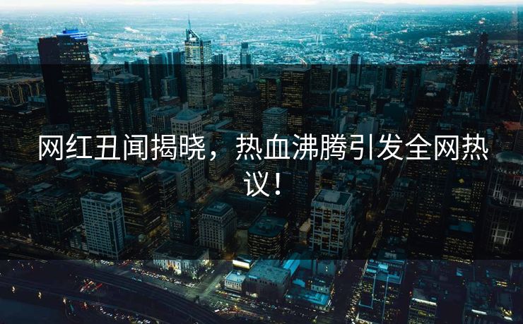 网红丑闻揭晓，热血沸腾引发全网热议！