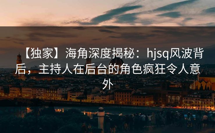 【独家】海角深度揭秘：hjsq风波背后，主持人在后台的角色疯狂令人意外