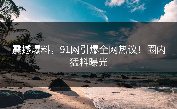 震撼爆料，91网引爆全网热议！圈内猛料曝光