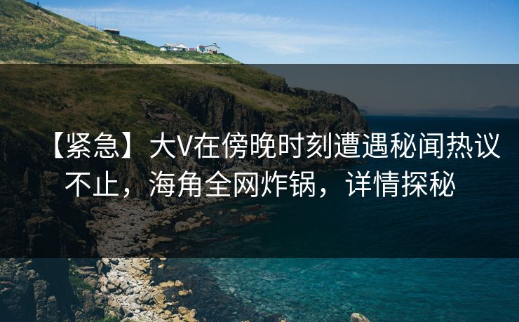 【紧急】大V在傍晚时刻遭遇秘闻热议不止，海角全网炸锅，详情探秘