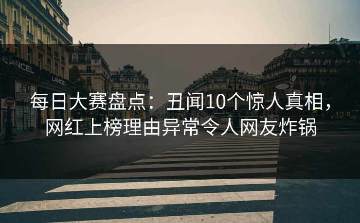 每日大赛盘点：丑闻10个惊人真相，网红上榜理由异常令人网友炸锅