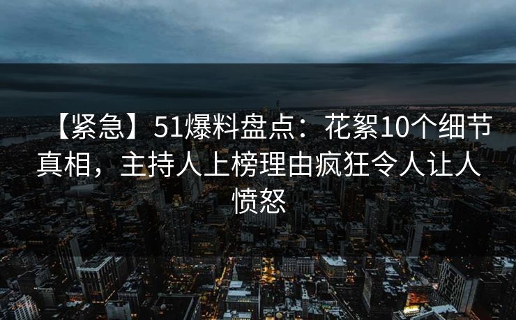 【紧急】51爆料盘点：花絮10个细节真相，主持人上榜理由疯狂令人让人愤怒