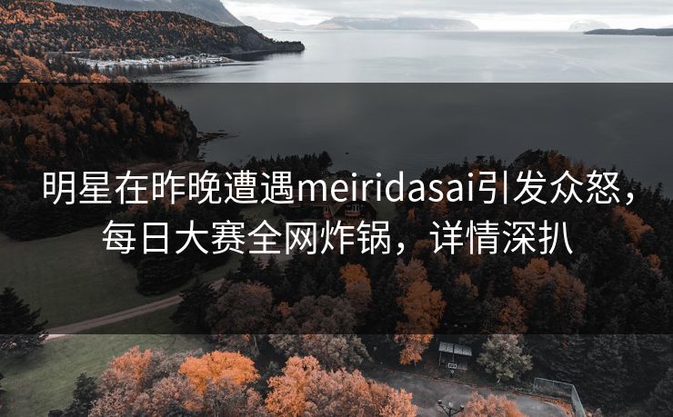 明星在昨晚遭遇meiridasai引发众怒，每日大赛全网炸锅，详情深扒