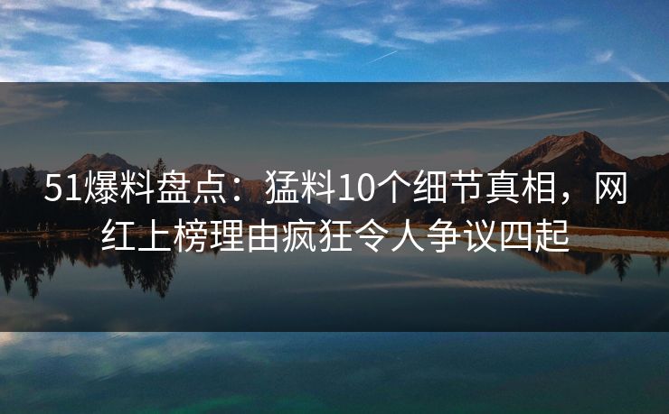 51爆料盘点：猛料10个细节真相，网红上榜理由疯狂令人争议四起