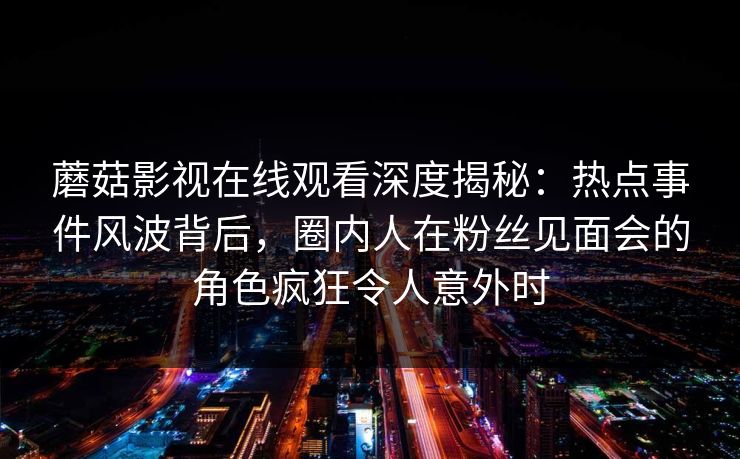 蘑菇影视在线观看深度揭秘：热点事件风波背后，圈内人在粉丝见面会的角色疯狂令人意外时