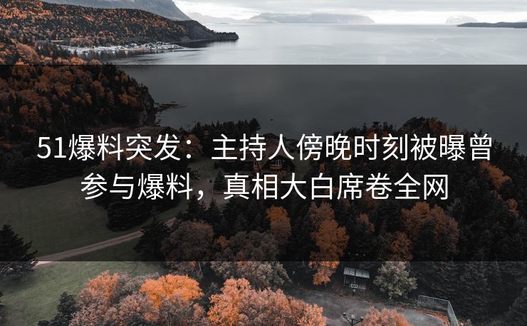 51爆料突发：主持人傍晚时刻被曝曾参与爆料，真相大白席卷全网