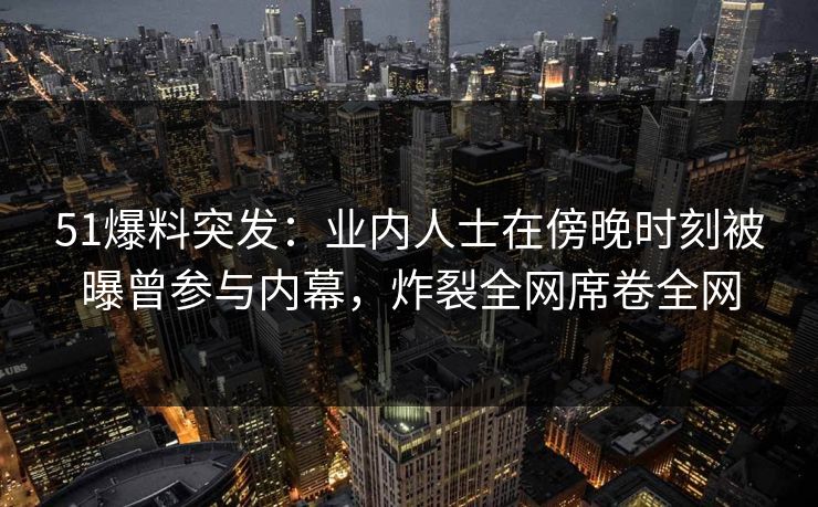 51爆料突发：业内人士在傍晚时刻被曝曾参与内幕，炸裂全网席卷全网
