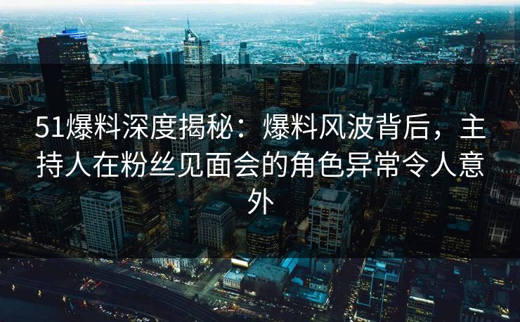 51爆料深度揭秘：爆料风波背后，主持人在粉丝见面会的角色异常令人意外