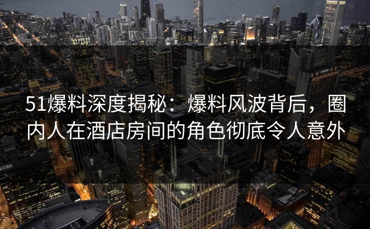 51爆料深度揭秘：爆料风波背后，圈内人在酒店房间的角色彻底令人意外
