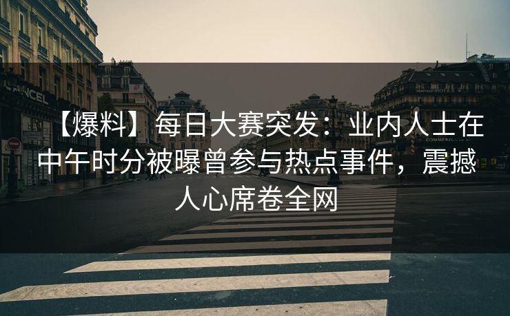 【爆料】每日大赛突发：业内人士在中午时分被曝曾参与热点事件，震撼人心席卷全网