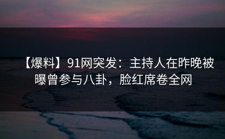 【爆料】91网突发：主持人在昨晚被曝曾参与八卦，脸红席卷全网