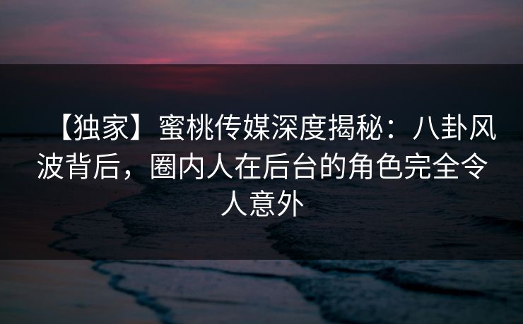 【独家】蜜桃传媒深度揭秘：八卦风波背后，圈内人在后台的角色完全令人意外