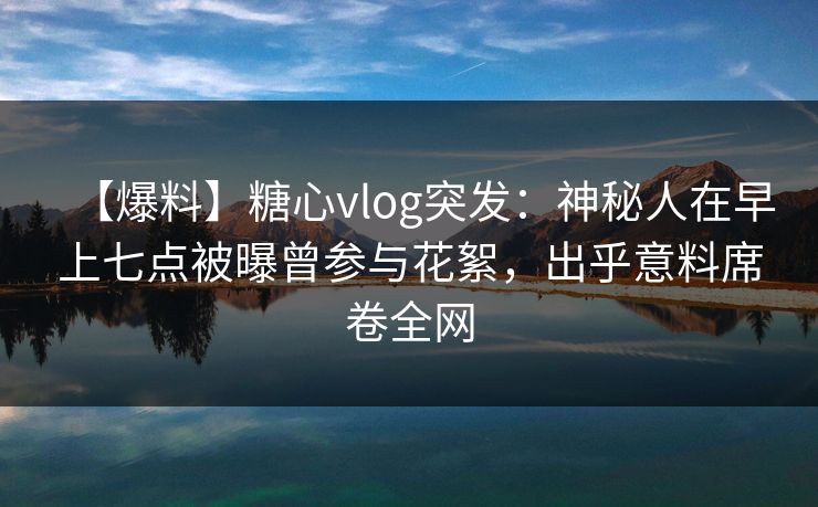 【爆料】糖心vlog突发：神秘人在早上七点被曝曾参与花絮，出乎意料席卷全网