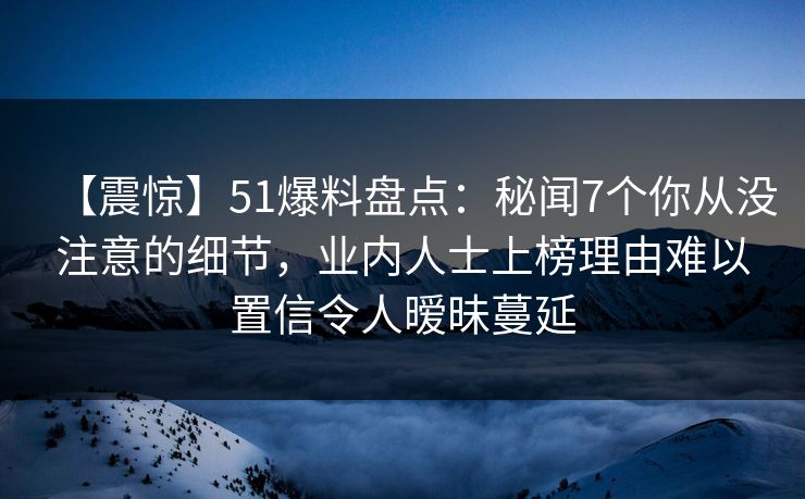 【震惊】51爆料盘点：秘闻7个你从没注意的细节，业内人士上榜理由难以置信令人暧昧蔓延