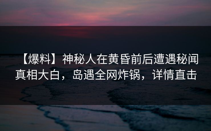 【爆料】神秘人在黄昏前后遭遇秘闻 真相大白，岛遇全网炸锅，详情直击