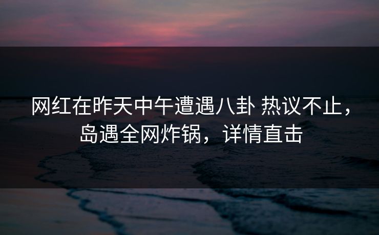 网红在昨天中午遭遇八卦 热议不止,岛遇全网炸锅,详情直击 网红在昨天中午遭遇八卦 热议不止,岛遇全网炸锅,详情直击