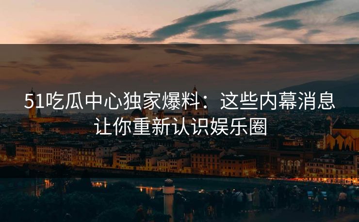 51吃瓜中心独家爆料:这些内幕消息让你重新认识娱乐圈 51吃瓜中心独家爆料:这些内幕消息让你重新认识娱乐圈