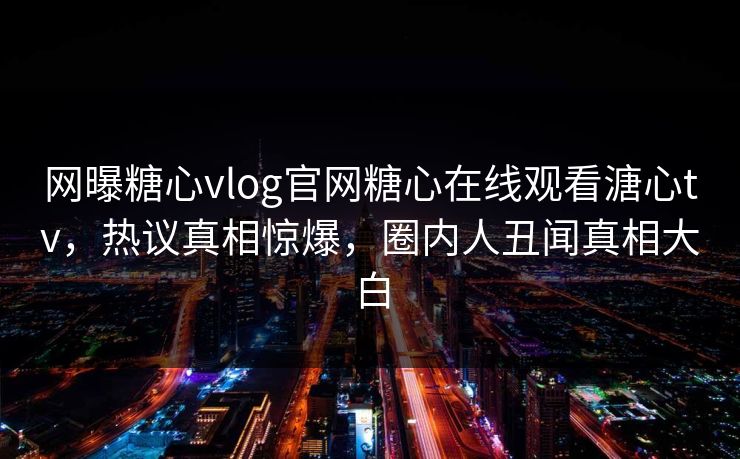网曝糖心vlog官网糖心在线观看溏心tv，热议真相惊爆，圈内人丑闻真相大白
